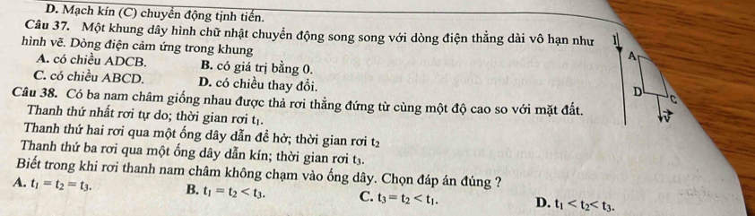 D. Mạch kín (C) chuyển động tịnh tiến.
Câu 37. Một khung dây hình chữ nhật chuyển động song song với dòng điện thẳng dài vô hạn như
hình vẽ. Dòng điện cảm ứng trong khung
A
A. có chiều ADCB. B. có giá trị bằng 0.
C. có chiều ABCD. D. có chiều thay đổi.
D C
Câu 38. Có ba nam châm giống nhau được thả rơi thẳng đứng từ cùng một độ cao so với mặt đất.
Thanh thứ nhất rơi tự do; thời gian rơi tị.
Thanh thứ hai rơi qua một ống dây dẫn đề hở; thời gian rơi t2
Thanh thứ ba rơi qua một ống dây dẫn kín; thời gian rơi t3.
Biết trong khi rơi thanh nam châm không chạm vào ống dây. Chọn đáp án đúng ?
A. t_1=t_2=t_3. B. t_1=t_2 . C. t_3=t_2 . t_1 . 
D.