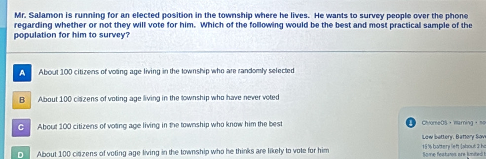 Mr. Salamon is running for an elected position in the township where he lives. He wants to survey people over the phone
regarding whether or not they will vote for him. Which of the following would be the best and most practical sample of the
population for him to survey?
A About 100 citizens of voting age living in the township who are randomly selected
B About 100 citizens of voting age living in the township who have never voted
C About 100 citizens of voting age living in the township who know him the best ChromeOS • Warning 。 no
Low battery, Battery Sav
D About 100 citizens of voting age living in the township who he thinks are likely to vote for him 15% battery left (about 2 h
Some features are limited !