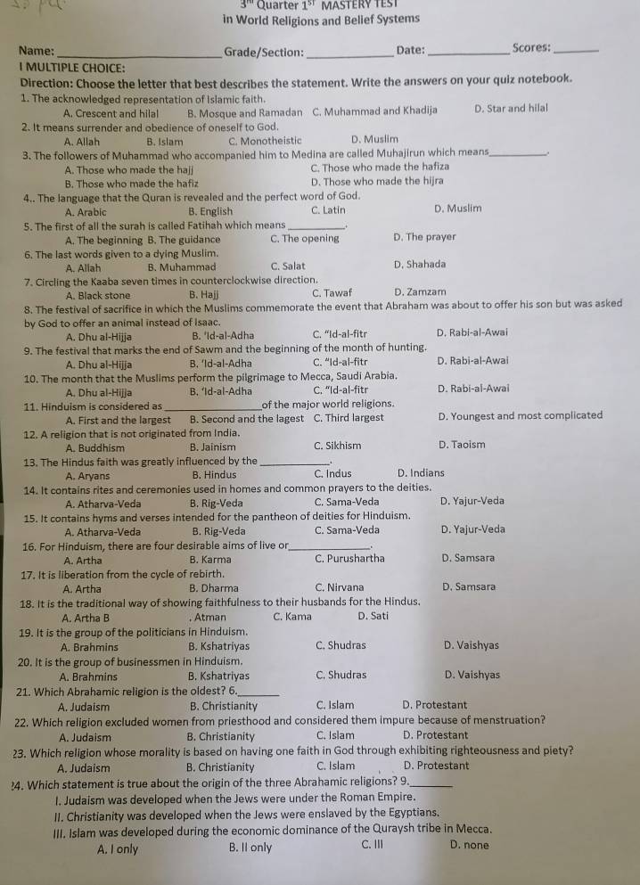 3^(nd) Quarter 1^(st) MASTERY TEST
in World Religions and Belief Systems
Name:_ Grade/Section: _Date: _Scores:_
I MULTIPLE CHOICE:
Direction: Choose the letter that best describes the statement. Write the answers on your quiz notebook.
1. The acknowledged representation of Islamic faith.
A. Crescent and hilal B. Mosque and Ramadan C. Muhammad and Khadija D. Star and hilal
2. It means surrender and obedience of oneself to God.
A. Allah B. Islam C. Monotheistic D. Muslim
3. The followers of Muhammad who accompanied him to Medina are called Muhajirun which means_
A. Those who made the hajj C. Those who made the hafiza
B. Those who made the hafiz D. Those who made the hijra
4.. The language that the Quran is revealed and the perfect word of God.
A. Arabic B. English C. Latin D. Muslim
5. The first of all the surah is called Fatihah which means_
A. The beginning B. The guidance C. The opening D. The prayer
6. The last words given to a dving Muslim.
A. Allah B. Muhammad C. Salat D. Shahada
7. Circling the Kaaba seven times in counterclockwise direction.
A. Black stone B. Hajj C. Tawaf D. Zamzam
8. The festival of sacrifice in which the Muslims commemorate the event that Abraham was about to offer his son but was asked
by God to offer an animal instead of Isaac.
A. Dhu al-Hijja B. 'Id-al-Adha C. “Id-al-fitr D. Rabi-al-Awai
9. The festival that marks the end of Sawm and the beginning of the month of hunting.
A. Dhu al-Hijja B. ‘ld-al-Adha C. “Id-al-fitr D. Rabi-al-Awai
10. The month that the Muslims perform the pilgrimage to Mecca, Saudi Arabia.
A. Dhu al-Hijja B. ‘Id-al-Adha C. “Id-al-fitr D. Rabi-al-Awai
11. Hinduism is considered as _of the major world religions.
A. First and the largest B. Second and the lagest C. Third largest D. Youngest and most complicated
12. A religion that is not originated from India.
A. Buddhism B. Jainism C. Sikhism D. Taoism
13. The Hindus faith was greatly influenced by the __.
A. Aryans B. Hindus C. Indus D. Indians
14. It contains rites and ceremonies used in homes and common prayers to the deities.
A. Atharva-Veda B. Rig-Veda C. Sama-Veda D. Yajur-Veda
15. It contains hyms and verses intended for the pantheon of deities for Hinduism.
A. Atharva-Veda B. Rig-Veda C. Sama-Veda D. Yajur-Veda
16. For Hinduism, there are four desirable aims of live or _  
A. Artha B. Karma C. Purushartha D. Samsara
17. It is liberation from the cycle of rebirth.
A. Artha B. Dharma C. Nirvana D. Samsara
18. It is the traditional way of showing faithfulness to their husbands for the Hindus.
A. Artha B . Atman C. Kama D. Sati
19. It is the group of the politicians in Hinduism.
A. Brahmins B. Kshatriyas C. Shudras D. Vaishyas
20. It is the group of businessmen in Hinduism.
A. Brahmins B. Kshatriyas C. Shudras D. Vaishyas
21. Which Abrahamic religion is the oldest? 6._
A. Judaism B. Christianity C. Islam D. Protestant
22. Which religion excluded women from priesthood and considered them impure because of menstruation?
A. Judaism B. Christianity C. Islam D. Protestant
23. Which religion whose morality is based on having one faith in God through exhibiting righteousness and piety?
A. Judaism B. Christianity C. Islam D. Protestant
!4. Which statement is true about the origin of the three Abrahamic religions? 9_
I. Judaism was developed when the Jews were under the Roman Empire.
II. Christianity was developed when the Jews were enslaved by the Egyptians,
III. Islam was developed during the economic dominance of the Quraysh tribe in Mecca.
A. I only B. Il only C. ⅢII D. none