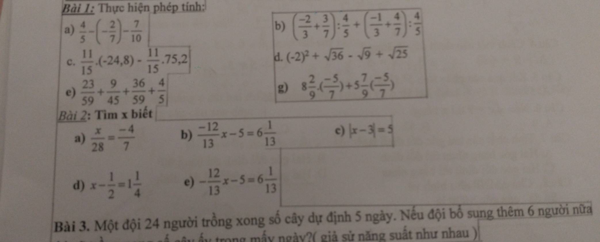 Thực hiện phép tính: 
a)  4/5 -(- 2/7 )- 7/10 
b) ( (-2)/3 + 3/7 ): 4/5 +( (-1)/3 + 4/7 ): 4/5 
c.  11/15 .(-24,8)- 11/15 .75,2
d. (-2)^2+sqrt(36)-sqrt(9)+sqrt(25)
e)  23/59 + 9/45 + 36/59 + 4/5  g) 8 2/9 · ( (-5)/7 )+5 7/9 ( (-5)/7 )
Bài 2: Tìm x biết 
a)  x/28 = (-4)/7 
b)  (-12)/13 x-5=6 1/13 
c) |x-3|=5
d) x- 1/2 =1 1/4 
e) - 12/13 x-5=6 1/13 
Bài 3. Một đội 24 người trồng xong số cây dự định 5 ngày. Nếu đội bố sung thêm 6 người nữa 
: ấy trong mấy ngày?( giả sử năng suất như nhau )