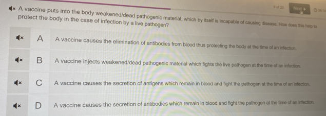 0cf 20 Ne b ⑤01
A vaccine puts into the body weakened/dead pathogenic material, which by itself is incapable of causing disease. How does this help to
protect the body in the case of infection by a live pathogen?
A A vaccine causes the elimination of antibodies from blood thus protecting the body at the time of an infection.
B A vaccine injects weakened/dead pathogenic material which fights the live pathogen at the time of an infection.
C A vaccine causes the secretion of antigens which remain in blood and fight the pathogen at the time of an infection.
A vaccine causes the secretion of antibodies which remain in blood and fight the pathogen at the time of an infection.