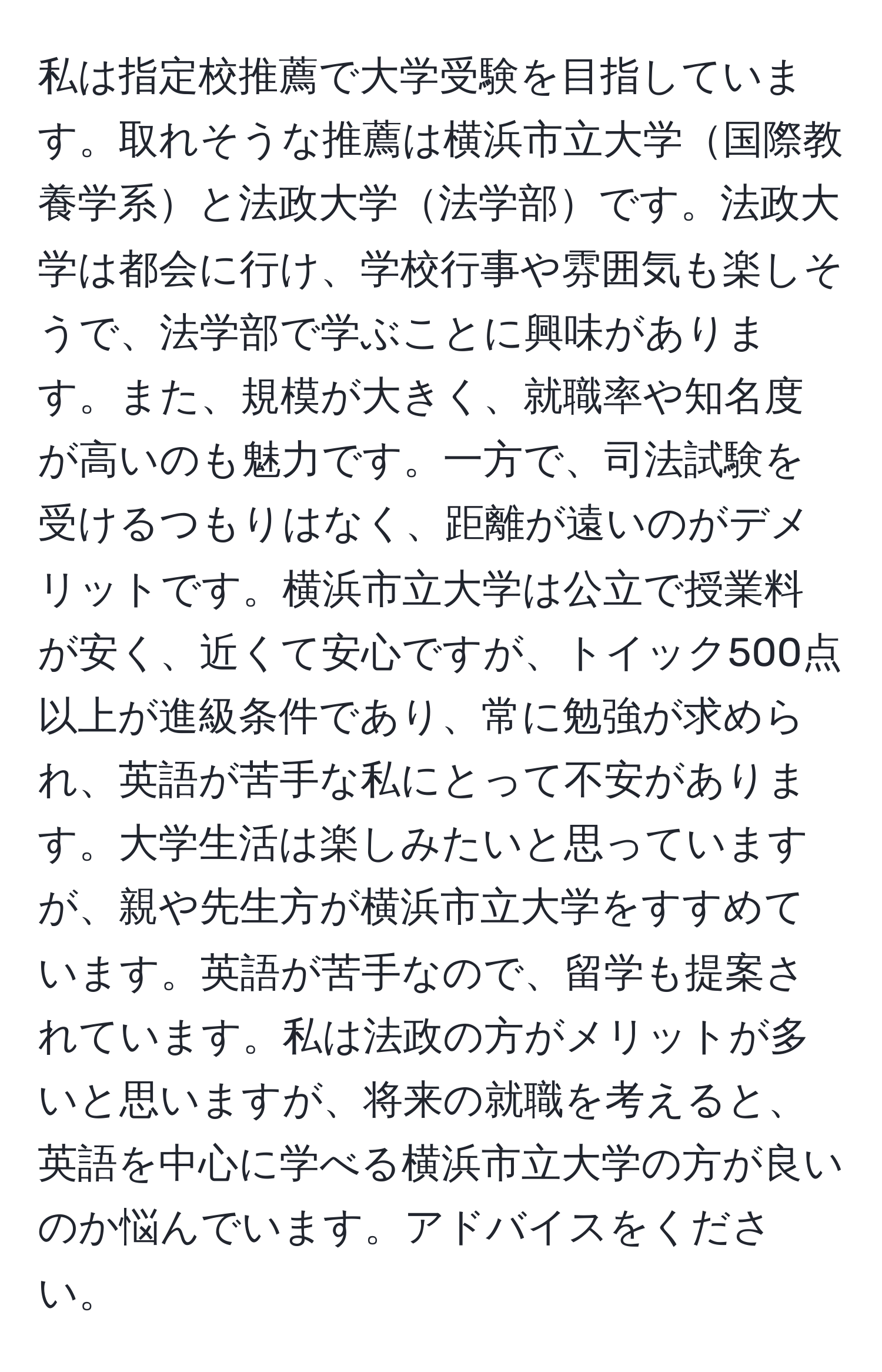 私は指定校推薦で大学受験を目指しています。取れそうな推薦は横浜市立大学国際教養学系と法政大学法学部です。法政大学は都会に行け、学校行事や雰囲気も楽しそうで、法学部で学ぶことに興味があります。また、規模が大きく、就職率や知名度が高いのも魅力です。一方で、司法試験を受けるつもりはなく、距離が遠いのがデメリットです。横浜市立大学は公立で授業料が安く、近くて安心ですが、トイック500点以上が進級条件であり、常に勉強が求められ、英語が苦手な私にとって不安があります。大学生活は楽しみたいと思っていますが、親や先生方が横浜市立大学をすすめています。英語が苦手なので、留学も提案されています。私は法政の方がメリットが多いと思いますが、将来の就職を考えると、英語を中心に学べる横浜市立大学の方が良いのか悩んでいます。アドバイスをください。