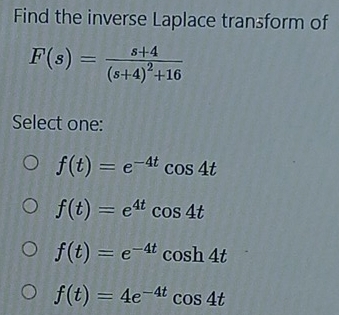 Find the inverse Laplace transform of
F(s)=frac s+4(s+4)^2+16
Select one:
f(t)=e^(-4t)cos 4t
f(t)=e^(4t)cos 4t
f(t)=e^(-4t)cos h4t
f(t)=4e^(-4t)cos 4t