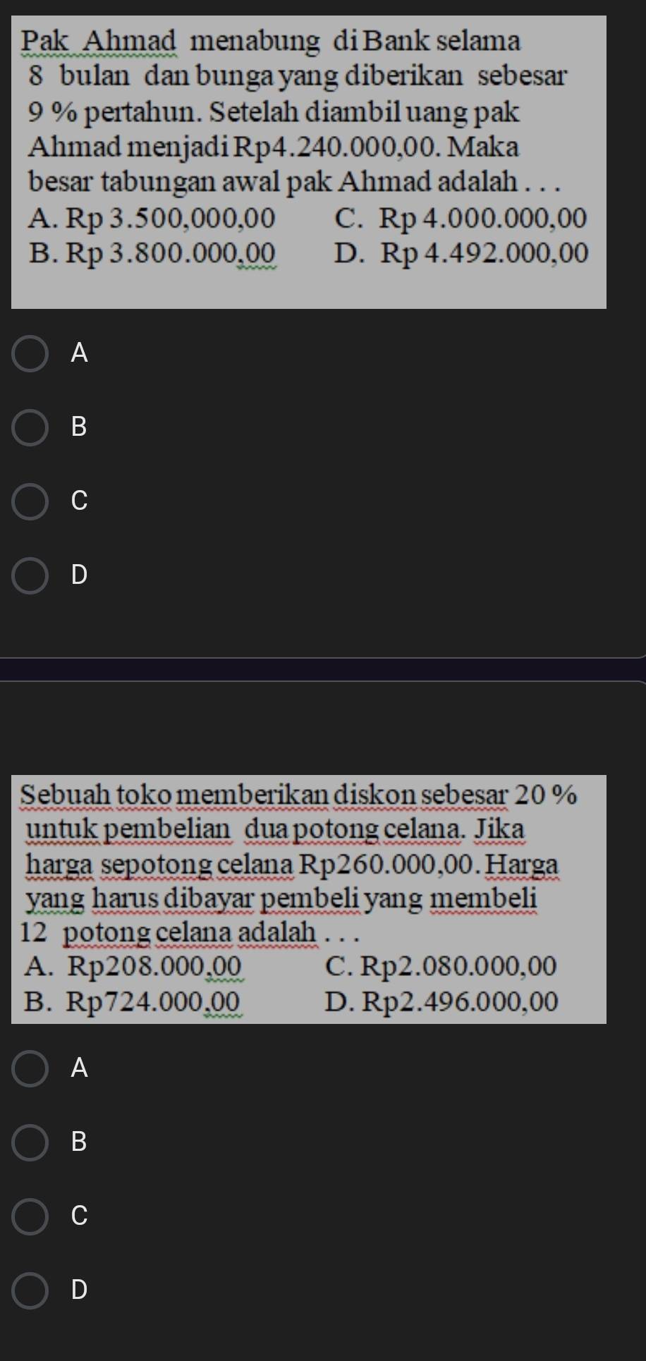 Pak Ahmad menabung di Bank selama
8 bulan dan bunga yang diberikan sebesar
9 % pertahun. Setelah diambil uang pak
Ahmad menjadi Rp4.240.000,00. Maka
besar tabungan awal pak Ahmad adalah . . .
A. Rp 3.500,000,00 C. Rp 4.000.000,00
B. Rp 3.800.000,00 D. Rp 4.492.000,00
A
B
C
D
Sebuah toko memberikan diskon sebesar 20 %
untuk pembelian dua potong celana. Jika
harga sepotong celana Rp260.000,00. Harga
yang harus dibayar pembeli yang membeli
12 potong celana adalah . . .
A. Rp208.000,00 C. Rp2.080.000,00
B. Rp724.000,00 D. Rp2.496.000,00
A
B
C
D