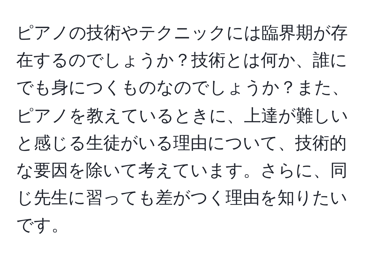 ピアノの技術やテクニックには臨界期が存在するのでしょうか？技術とは何か、誰にでも身につくものなのでしょうか？また、ピアノを教えているときに、上達が難しいと感じる生徒がいる理由について、技術的な要因を除いて考えています。さらに、同じ先生に習っても差がつく理由を知りたいです。