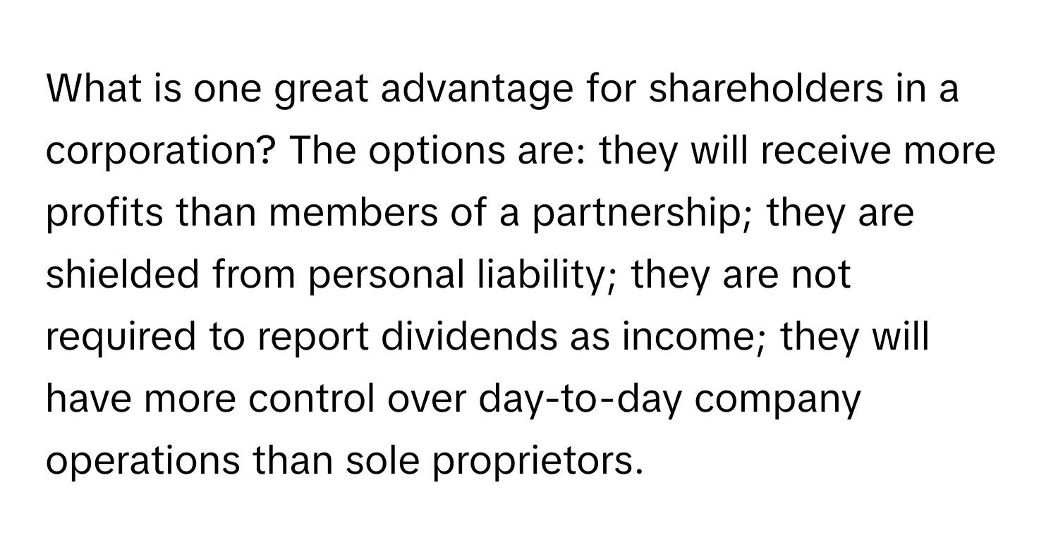 What is one great advantage for shareholders in a corporation?  The options are: they will receive more profits than members of a partnership; they are shielded from personal liability; they are not required to report dividends as income; they will have more control over day-to-day company operations than sole proprietors.