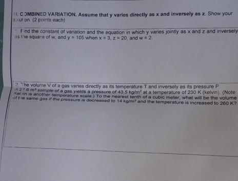 COMBINED VARIATION, Assume that y varies directly as x and inversely as z. Show your 
sut on. (2 points each) 
F ind the constant of variation and the equation in which y varies jointly as x and z and inversely 
as the square of w, and y=105 when x=3, z=20. and w=2. 
2. The volume V of a gas varies directly as its temperature T and inversely as its pressure P.227.6m^2 sample of a gas vields a pressure of 43.5kg/m^2 at a temperature of 230 K (kelvin). (Note 
el in is another temperature scale.) To the nearest tenth of a cubic meter, what will be the volume 
of the same gas if the pressure is decreased to 14kg/m^2 and the temperature is increased to 260 K?