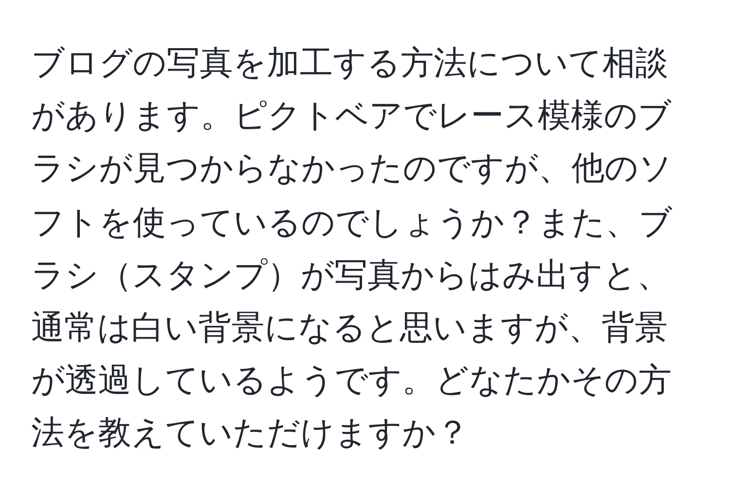 ブログの写真を加工する方法について相談があります。ピクトベアでレース模様のブラシが見つからなかったのですが、他のソフトを使っているのでしょうか？また、ブラシスタンプが写真からはみ出すと、通常は白い背景になると思いますが、背景が透過しているようです。どなたかその方法を教えていただけますか？