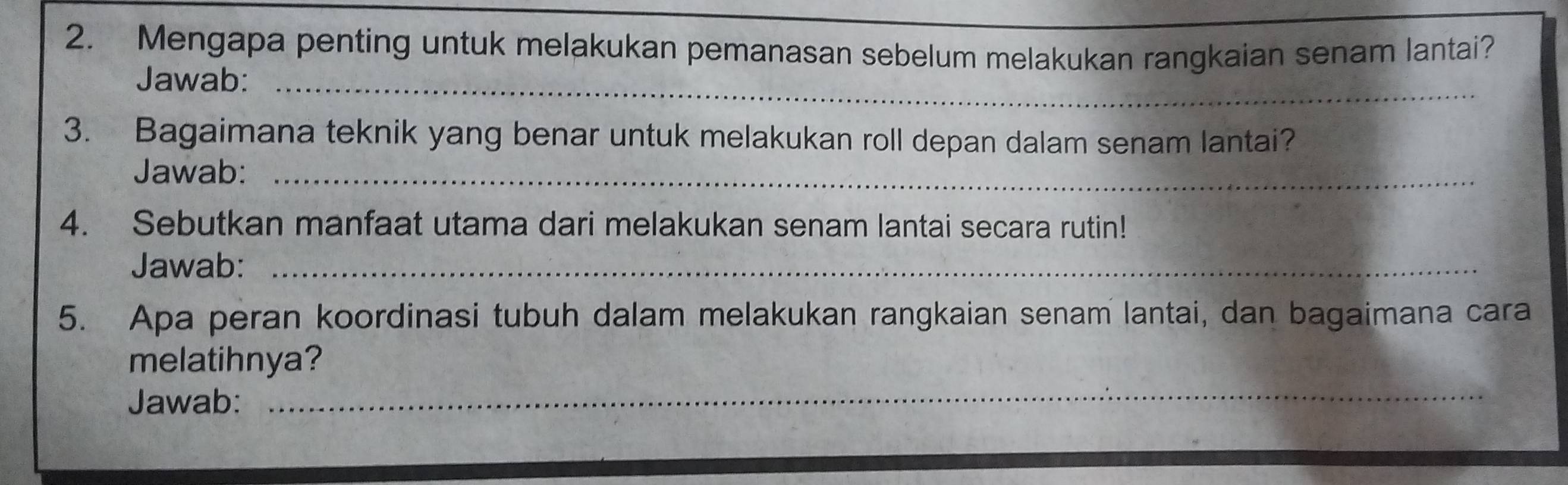 Mengapa penting untuk melakukan pemanasan sebelum melakukan rangkaian senam lantai? 
Jawab:_ 
3. Bagaimana teknik yang benar untuk melakukan roll depan dalam senam lantai? 
Jawab:_ 
4. Sebutkan manfaat utama dari melakukan senam lantai secara rutin! 
Jawab:_ 
5. Apa peran koordinasi tubuh dalam melakukan rangkaian senam lantai, dan bagaimana cara 
_ 
melatihnya? 
Jawab: