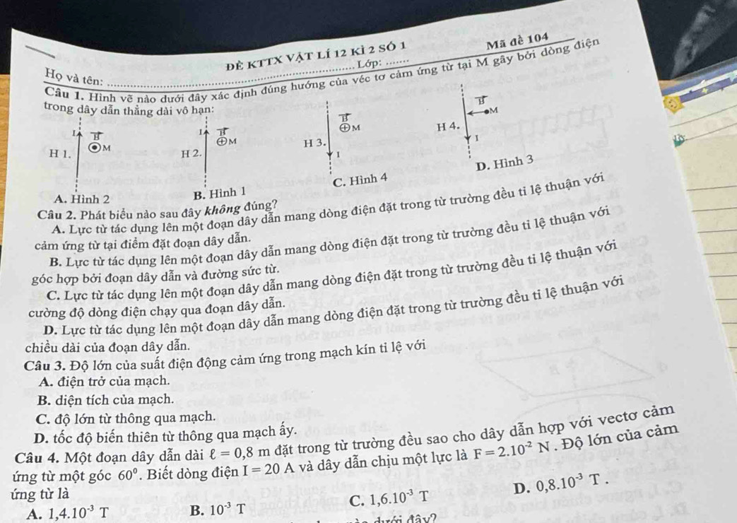 đẻ kttX vật lí 12 kì 2 số 1
Mã đề 104
Lớp: ……
Câu 1. Hình vẽ nào dưới đãy xác định đúng hướng của véc tơ cảm ứng từ tại M gây bởi dòng điện
Họ và tên:
vector B
trong dây dẫn thẳng dài vô hạn: M
vector B
㊉m
L B
1 vector H
H 1. Om
H 2. H 3. H 4.
oplus M
1
1
A. Hình 2
B. Hình 1 C. Hình 4 D. Hình 3
A. Lực từ tác dụng lên một đoạn dây dẫn mang dòng điện đặt trong từ trường đều tỉ lệ thuận với
Câu 2. Phát biểu nào sau đây không đúng?
B. Lực từ tác dụng lên một đoạn dây dẫn mang dòng điện đặt trong từ trường đều tỉ lệ thuận với
cảm ứng từ tại điểm đặt đoạn dây dẫn.
C. Lực từ tác dụng lên một đoạn dây dẫn mang dòng điện đặt trong từ trường đều tỉ lệ thuận với
góc hợp bởi đoạn dây dẫn và đường sức từ.
D. Lực từ tác dụng lên một đoạn dây dẫn mang dòng điện đặt trong từ trường đều tỉ lệ thuận với
cường độ dòng điện chạy qua đoạn dây dẫn.
chiều dài của đoạn dây dẫn.
Câu 3. Độ lớn của suất điện động cảm ứng trong mạch kín ti lệ với
A. điện trở của mạch.
B. diện tích của mạch.
C. độ lớn từ thông qua mạch.
D. tốc độ biến thiên từ thông qua mạch ấy.
Câu 4. Một đoạn dây dẫn dài ell =0,8m đặt trong từ trường đều sao cho dây dẫn hợp với vectơ cảm
ứng từ một góc 60°. Biết dòng điện I=20A và dây dẫn chịu một lực là F=2.10^(-2)N. Độ lớn của cảm
ứng từ là
D. 0,8.10^(-3)T.
C. 1,6.10^(-3)T
A. 1,4.10^(-3)T B. 10^(-3)T
đưới đâv?