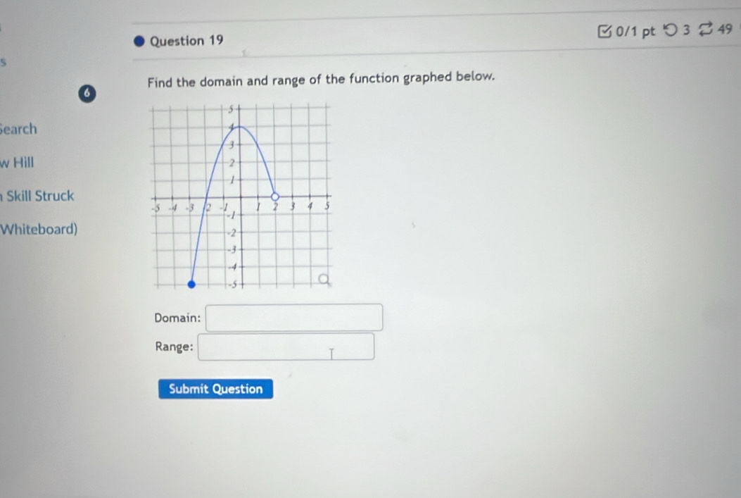 □ 0/1 pt つ 3 %49 
5 
a Find the domain and range of the function graphed below. 
earch 
w Hill 
Skill Struck 
Whiteboard) 
Domain: □ 
Range: □ 
Submit Question