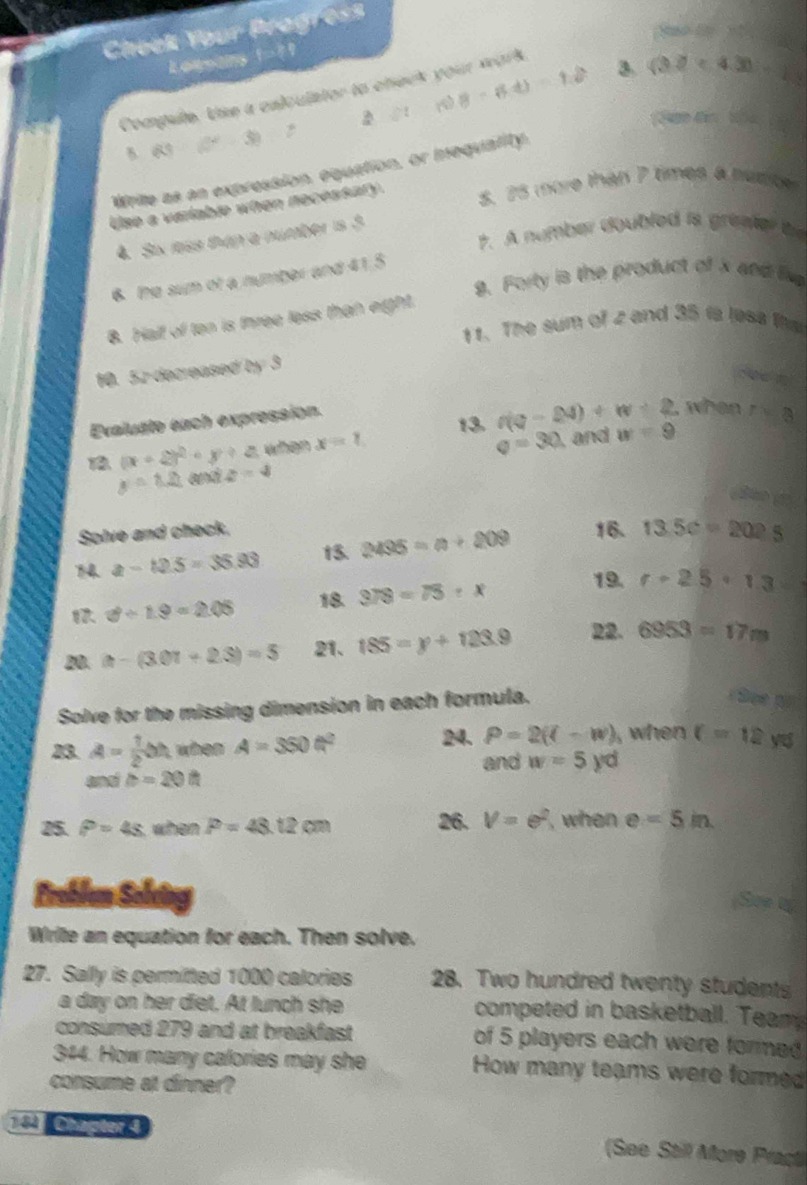 Check Your Pragress
koupans !??
△ t 8-6t)-12 3 (32<4.3)-1
Compule. Use a cnlculstor to check your wark
30
B 6
Wrile as an expression, equation, or mequiatity.
Use a variable when necessary.
5. 25 more than 7 times a humoe
7. A number doubled is greater to
4. Six less thap a number is 3
9. Forty is the product of x and li
6. the sum of a nymber and 41.5
8. Half of ten is three less than eight.
11. The sum of 2 and 35 is less fts
10. 52 decreased by 3
cee n
Evaluate each expression.
13. n(v-24)+w+2. when r=8
18 (x+2)^2+y+z when x=1
v=30 , and
y=1.2 and z=3 w=9
do g
Solve and check. 16. 13.5c=202.5
14 a-12.5=35.93 t5. 2435=n+209
3/ 1.9=2.05
18. 378=75:x
19. r+2.5· 1.3
00. a-(3.01+2.3)=5 21. 185=y+123.9
22. 6953=17m
Solve for the missing dimension in each formula.
See on
24. P=2(l-w) , wh en 
83. A= 1/2 bh when A=350N^2 c=12 y
and w=5yd
and b=20th
25. P=48 when P=48.12cm 26. V=e^2. when e=5in
Probłum Sole
Write an equation for each. Then solve.
27. Sally is permitted 1000 calories
28. Two hundred twenty students
a day on her diet. At lunch she competed in basketball. Team
consumed 279 and at breakfast of 5 players each were formed
344. How many calories may she How many teams were formed
consume at dinner?
Chapter 4
(See Still More Pract)