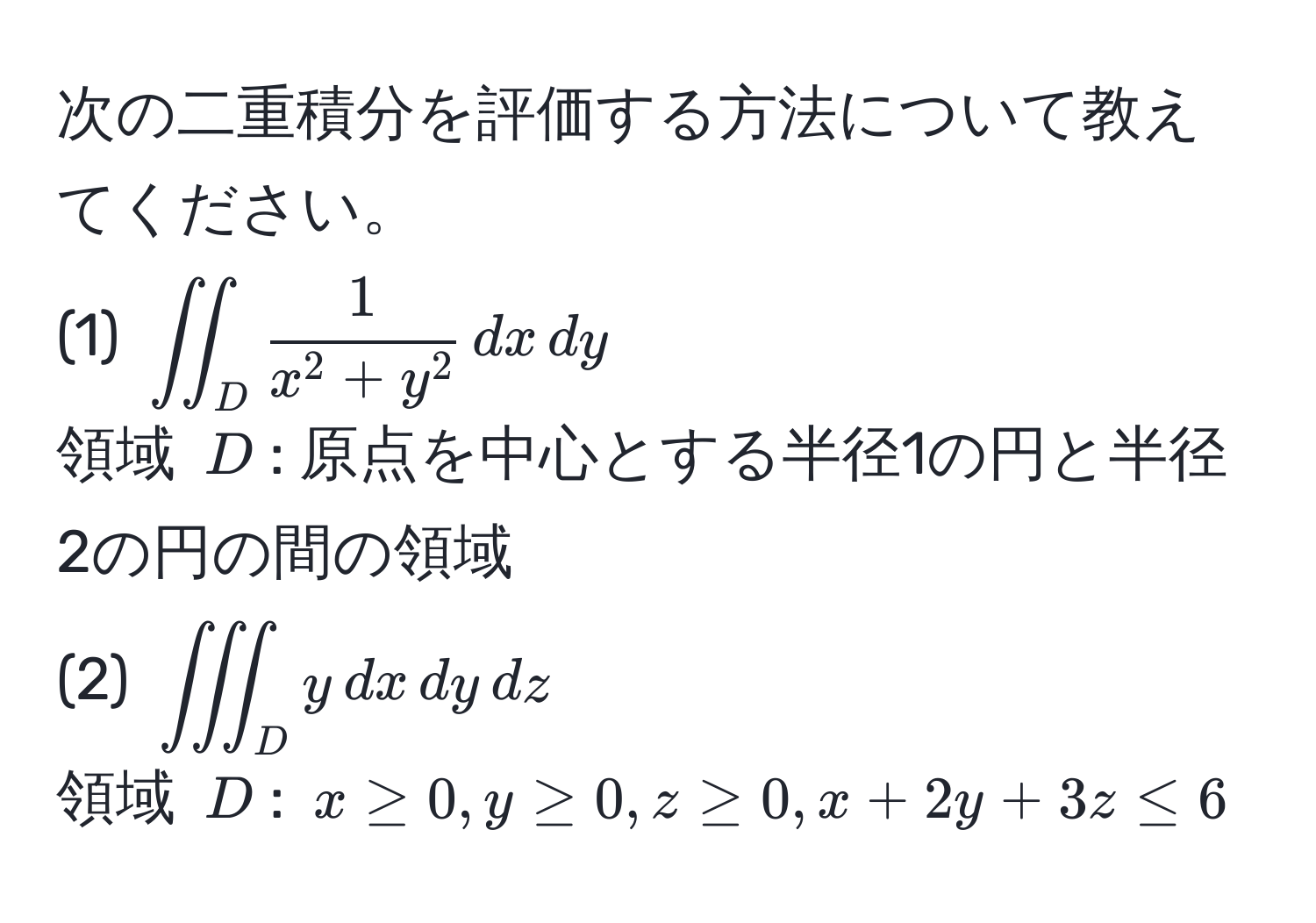 次の二重積分を評価する方法について教えてください。  
(1) $iint_D frac1x^(2+y^2) , dx , dy$  
領域 $D$: 原点を中心とする半径1の円と半径2の円の間の領域  
(2) $iiint_D y , dx , dy , dz$  
領域 $D$: $x ≥ 0, y ≥ 0, z ≥ 0, x + 2y + 3z ≤ 6$