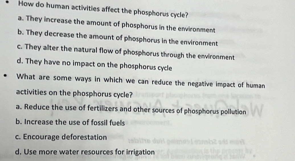 How do human activities affect the phosphorus cycle?
a. They increase the amount of phosphorus in the environment
b. They decrease the amount of phosphorus in the environment
c. They alter the natural flow of phosphorus through the environment
d. They have no impact on the phosphorus cycle
What are some ways in which we can reduce the negative impact of human
activities on the phosphorus cycle?
a. Reduce the use of fertilizers and other sources of phosphorus pollution
b. Increase the use of fossil fuels
c. Encourage deforestation
d. Use more water resources for irrigation