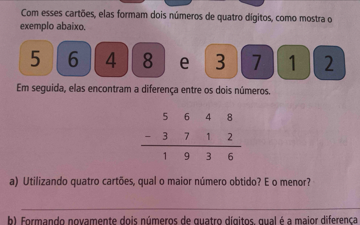 Com esses cartões, elas formam dois números de quatro dígitos, como mostra o
exemplo abaixo.
5 6 4 8 e 3 7 1 2
Em seguida, elas encontram a diferença entre os dois números.
a) Utilizando quatro cartões, qual o maior número obtido? E o menor?
_
b) Formando novamente dois números de quatro dígitos. qual é a maior diferença