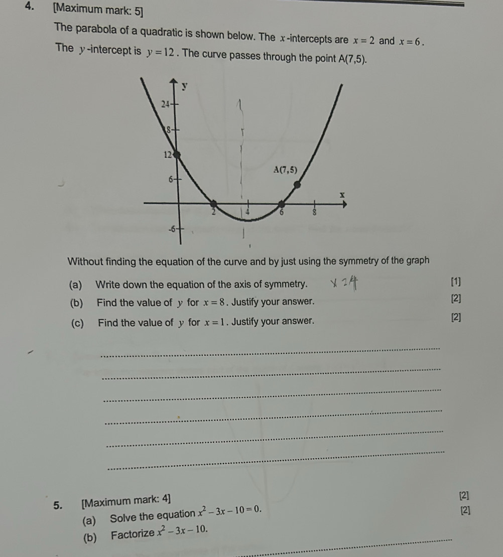 [Maximum mark: 5]
The parabola of a quadratic is shown below. The x-intercepts are x=2 and x=6.
The y-intercept is y=12. The curve passes through the point A(7,5).
Without finding the equation of the curve and by just using the symmetry of the graph
(a) Write down the equation of the axis of symmetry. [1]
(b) Find the value of y for x=8. Justify your answer. [2]
(c) Find the value of y for x=1. Justify your answer. [2]
_
_
_
_
_
_
5. [Maximum mark: 4]
[2]
(a) Solve the equation x^2-3x-10=0.
[2]
_
(b) Factorize x^2-3x-10.