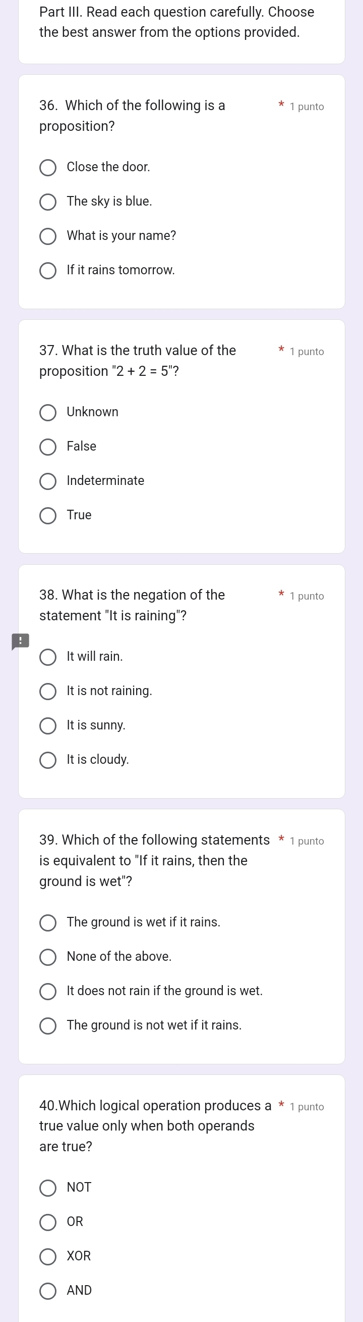 Part III. Read each question carefully. Choose
the best answer from the options provided.
36. Which of the following is a 1 punto
proposition?
Close the door.
The sky is blue.
What is your name?
If it rains tomorrow.
37. What is the truth value of the 1 punto
proposition ''2+2=5'' ?
Unknown
False
Indeterminate
True
38. What is the negation of the 1 punto
statement "It is raining"?
It will rain.
It is not raining.
It is sunny.
It is cloudy.
39. Which of the following statements * 1 punto
is equivalent to "If it rains, then the
ground is wet"?
The ground is wet if it rains.
None of the above.
It does not rain if the ground is wet.
The ground is not wet if it rains.
40.Which logical operation produces a * 1 punto
true value only when both operands
are true?
NOT
OR
XOR
AND