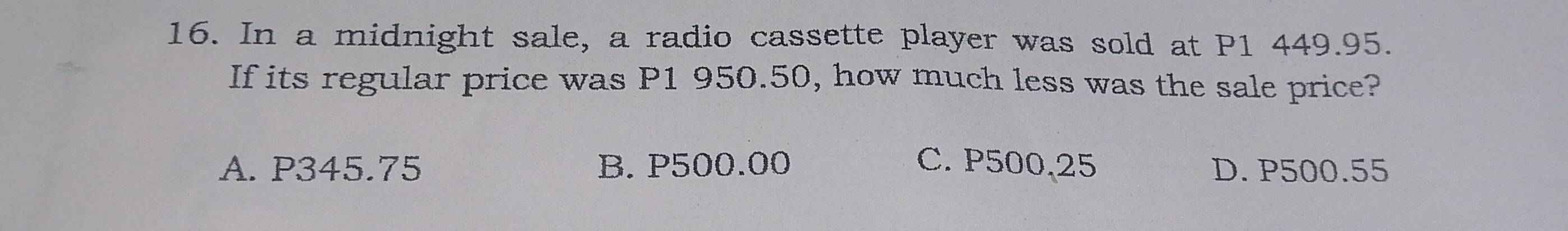 In a midnight sale, a radio cassette player was sold at P1 449.95.
If its regular price was P1 950.50, how much less was the sale price?
A. P345.75 B. P500.00 C. P500,25 D. P500.55