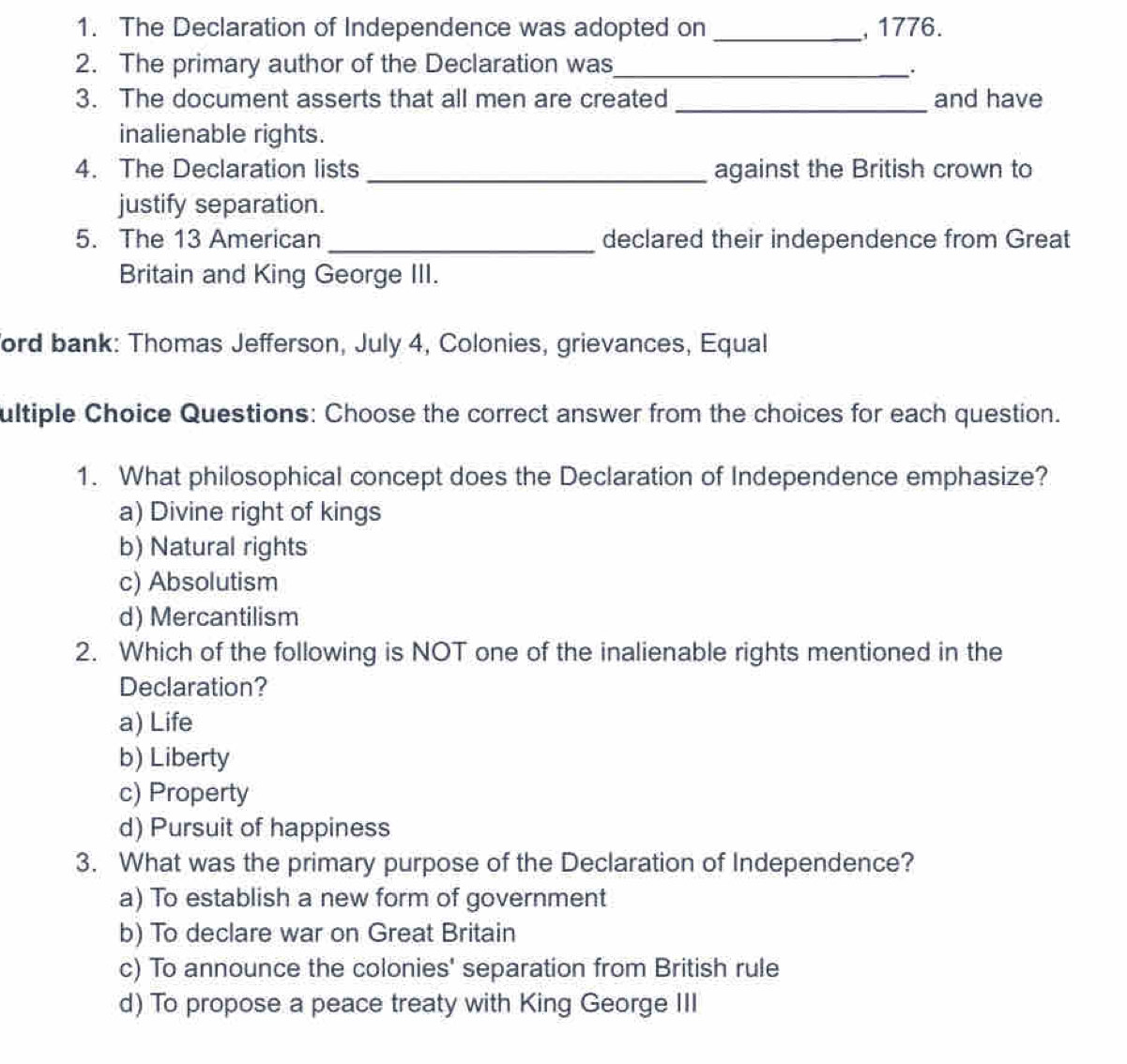 The Declaration of Independence was adopted on _ 1776.
2. The primary author of the Declaration was_
3. The document asserts that all men are created _and have
inalienable rights.
4. The Declaration lists _against the British crown to
justify separation.
5. The 13 American _declared their independence from Great
Britain and King George III.
ford bank: Thomas Jefferson, July 4, Colonies, grievances, Equal
ultiple Choice Questions: Choose the correct answer from the choices for each question.
1. What philosophical concept does the Declaration of Independence emphasize?
a) Divine right of kings
b) Natural rights
c) Absolutism
d) Mercantilism
2. Which of the following is NOT one of the inalienable rights mentioned in the
Declaration?
a) Life
b) Liberty
c) Property
d) Pursuit of happiness
3. What was the primary purpose of the Declaration of Independence?
a) To establish a new form of government
b) To declare war on Great Britain
c) To announce the colonies' separation from British rule
d) To propose a peace treaty with King George III