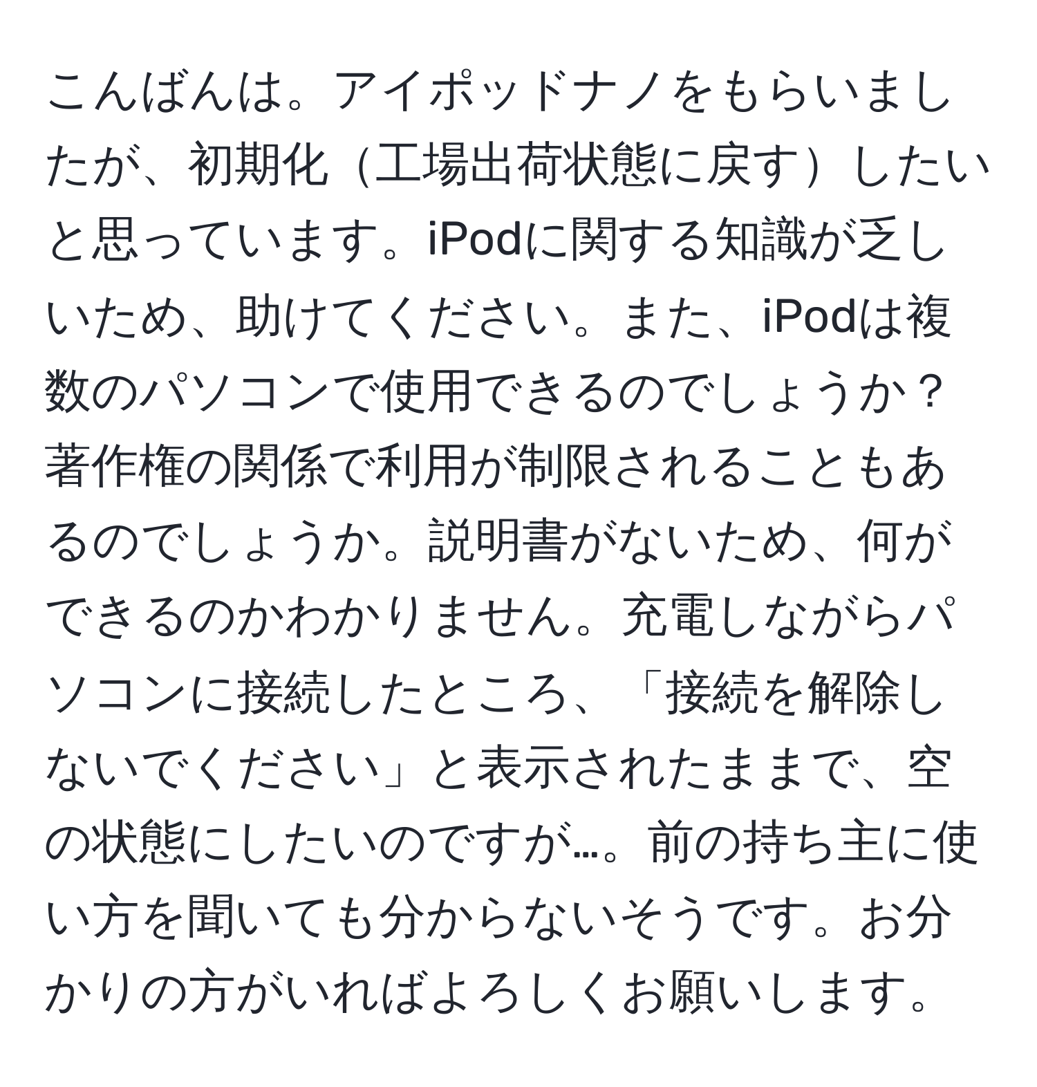 こんばんは。アイポッドナノをもらいましたが、初期化工場出荷状態に戻すしたいと思っています。iPodに関する知識が乏しいため、助けてください。また、iPodは複数のパソコンで使用できるのでしょうか？著作権の関係で利用が制限されることもあるのでしょうか。説明書がないため、何ができるのかわかりません。充電しながらパソコンに接続したところ、「接続を解除しないでください」と表示されたままで、空の状態にしたいのですが…。前の持ち主に使い方を聞いても分からないそうです。お分かりの方がいればよろしくお願いします。