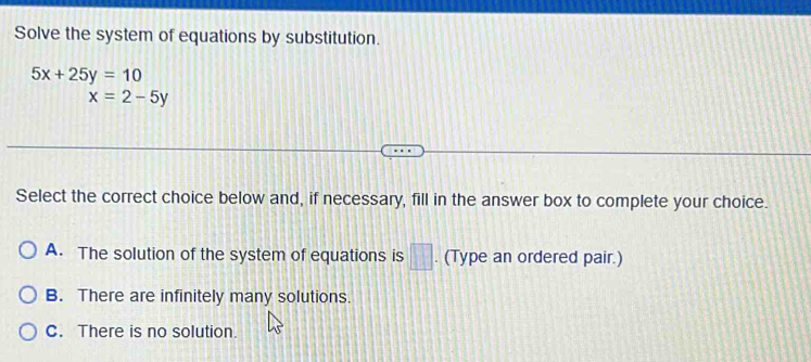 Solve the system of equations by substitution.
5x+25y=10
x=2-5y
Select the correct choice below and, if necessary, fill in the answer box to complete your choice.
A. The solution of the system of equations is □. (Type an ordered pair.)
B. There are infinitely many solutions.
C. There is no solution.