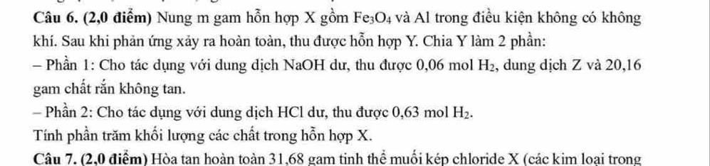 (2,0 điểm) Nung m gam hỗn hợp X gồm Fe_3O_4 và Al trong điều kiện không có không 
khí. Sau khi phản ứng xảy ra hoàn toàn, thu được hỗn hợp Y. Chia Y làm 2 phần: 
Phần 1: Cho tác dụng với dung dịch NaOH dư, thu được 0,06 mol H_2 , dung dịch Z và 20, 16
gam chất rắn không tan. 
- Phần 2: Cho tác dụng với dung dịch HCl dư, thu được 0,63 mol H_2. 
Tính phần trăm khối lượng các chất trong hỗn hợp X. 
Câu 7. (2,0 điểm) Hòa tan hoàn toàn 31, 68 gam tinh thể muối kép chloride X (các kim loại trong