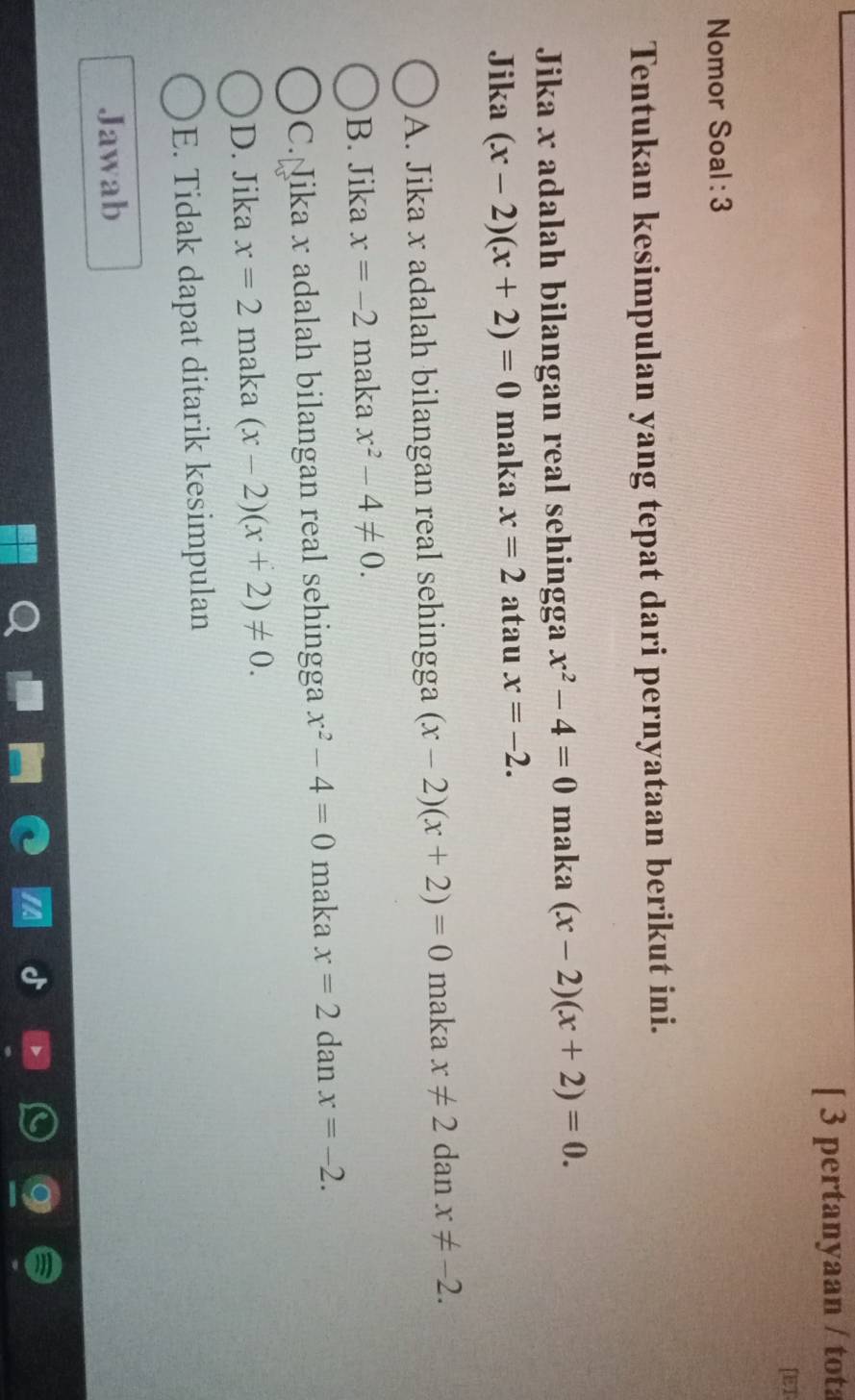 [ 3 pertanyaan / tota
[ET
Nomor Soal : 3
Tentukan kesimpulan yang tepat dari pernyataan berikut ini.
Jika x adalah bilangan real sehingga x^2-4=0 maka (x-2)(x+2)=0. 
Jika (x-2)(x+2)=0 maka x=2 atau x=-2.
A. Jika x adalah bilangan real sehingga (x-2)(x+2)=0 maka x!= 2 dan x!= -2.
B. Jika x=-2 maka x^2-4!= 0.
C. ika x adalah bilangan real sehingga x^2-4=0 maka x=2 dan x=-2.
D. Jika x=2 maka (x-2)(x+2)!= 0.
E. Tidak dapat ditarik kesimpulan
Jawab