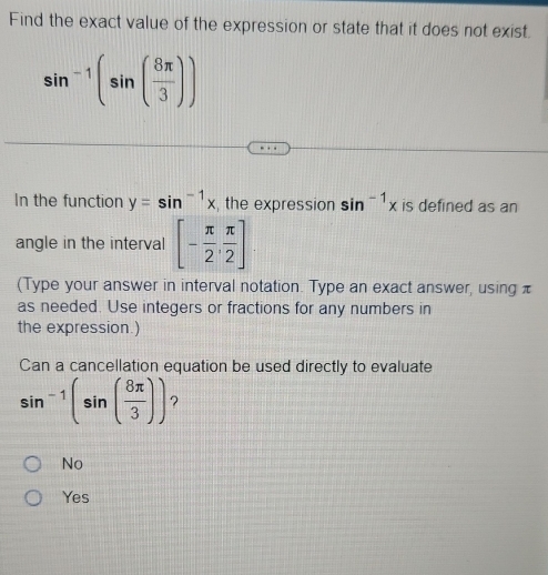 Find the exact value of the expression or state that it does not exist.
sin^(-1)(sin ( 8π /3 ))
In the function y=sin^(-1)x , the expression sin^(-1)x is defined as an
angle in the interval [- π /2 , π /2 ]. 
(Type your answer in interval notation. Type an exact answer, using π
as needed. Use integers or fractions for any numbers in
the expression.)
Can a cancellation equation be used directly to evaluate
sin^(-1)(sin ( 8π /3 )) ?
No
Yes