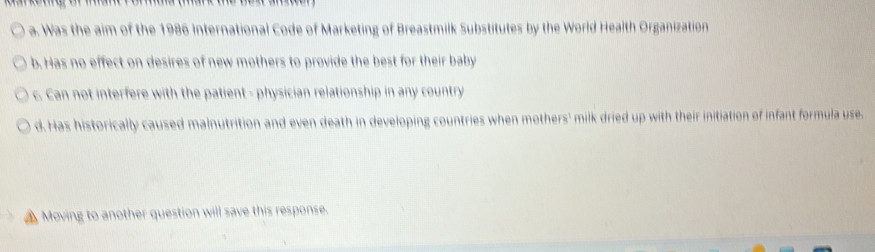 a. Was the aim of the 1986 international Code of Marketing of Breastmilk Substitutes by the World Health Organization
b. Has no effect on desires of new mothers to provide the best for their baby
c. Can not interfere with the patient - physician relationship in any country
d. Has historically caused malnutrition and even death in developing countries when mothers' milk dried up with their initiation of infant formula use.
▲ Moving to another question will save this response.