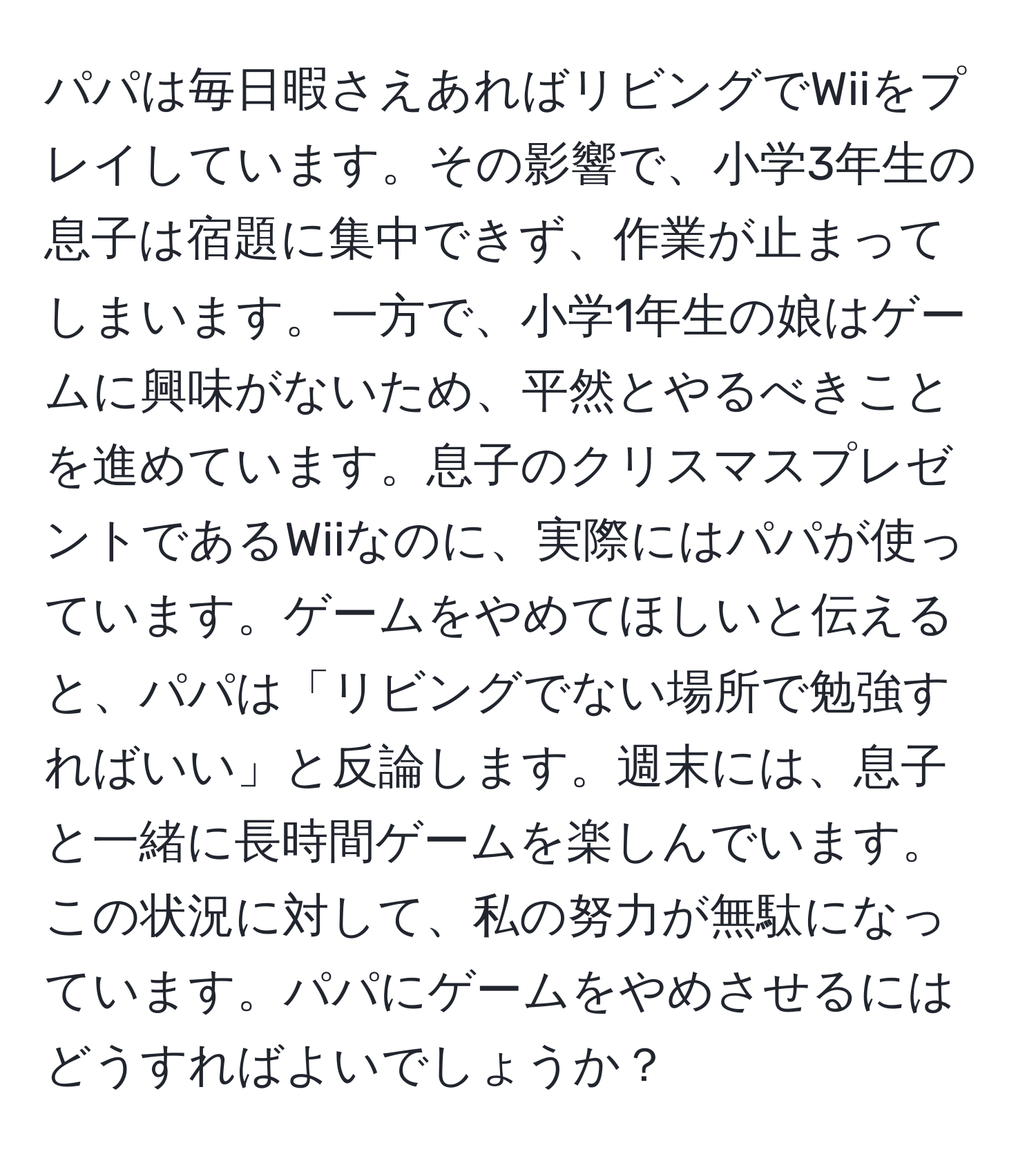 パパは毎日暇さえあればリビングでWiiをプレイしています。その影響で、小学3年生の息子は宿題に集中できず、作業が止まってしまいます。一方で、小学1年生の娘はゲームに興味がないため、平然とやるべきことを進めています。息子のクリスマスプレゼントであるWiiなのに、実際にはパパが使っています。ゲームをやめてほしいと伝えると、パパは「リビングでない場所で勉強すればいい」と反論します。週末には、息子と一緒に長時間ゲームを楽しんでいます。この状況に対して、私の努力が無駄になっています。パパにゲームをやめさせるにはどうすればよいでしょうか？