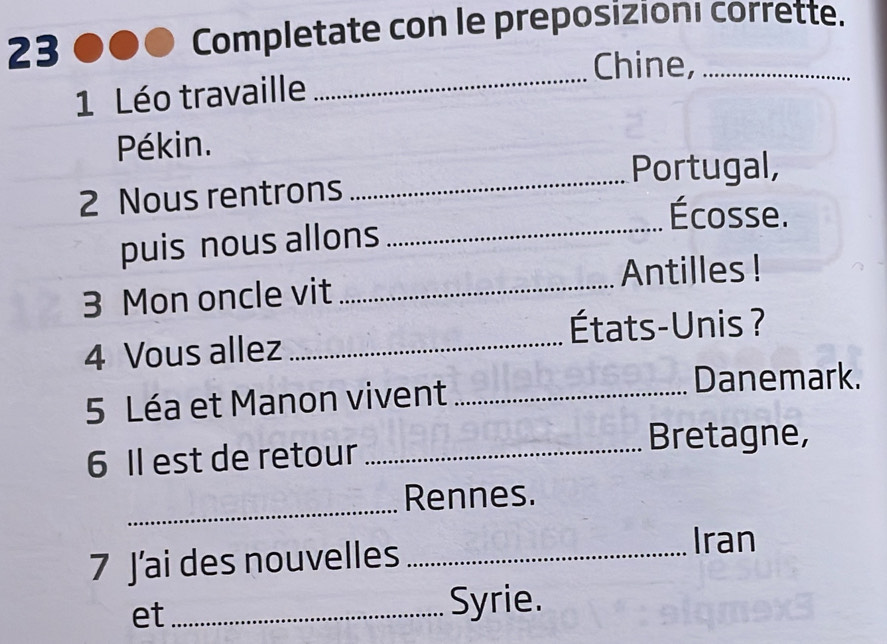 Completate con le preposizionı corrette. 
Chine,_ 
1 Léo travaille 
_ 
Pékin. 
_ 
Portugal, 
2 Nous rentrons 
Écosse. 
puis nous allons_ 
Antilles ! 
3 Mon oncle vit_ 
États-Unis ? 
4 Vous allez_ 
5 Léa et Manon vivent_ 
Danemark. 
6 Il est de retour_ 
Bretagne, 
_ 
Rennes. 
7 J'ai des nouvelles_ 
Iran 
et_ 
Syrie.