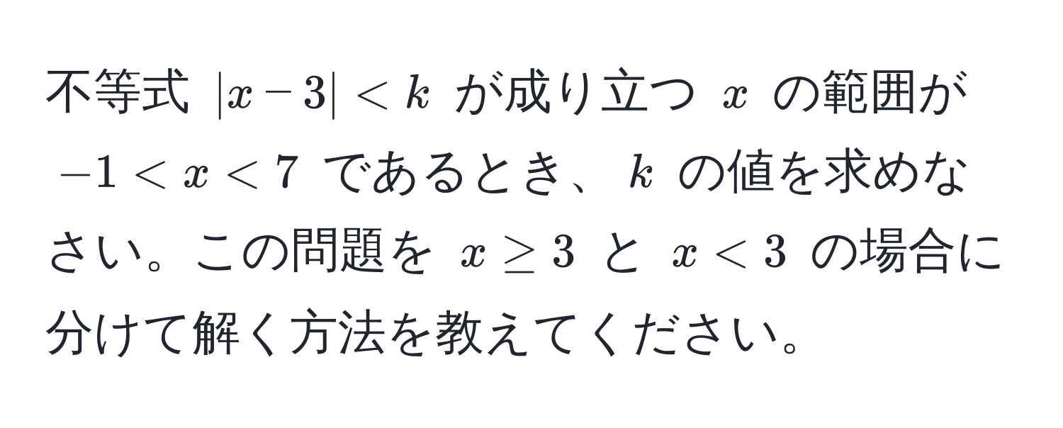 不等式 $|x - 3| < k$ が成り立つ $x$ の範囲が $-1 < x < 7$ であるとき、$k$ の値を求めなさい。この問題を $x ≥ 3$ と $x < 3$ の場合に分けて解く方法を教えてください。