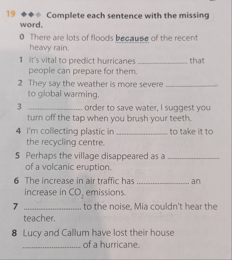 Complete each sentence with the missing 
word. 
0 There are lots of floods because of the recent 
heavy rain. 
1 It's vital to predict hurricanes _that 
people can prepare for them. 
2 They say the weather is more severe_ 
to global warming. 
3 _order to save water, I suggest you 
turn off the tap when you brush your teeth. 
4 I'm collecting plastic in _to take it to 
the recycling centre. 
5 Perhaps the village disappeared as a_ 
of a volcanic eruption. 
6 The increase in air traffic has _an 
increase in CO_2 emissions. 
7 _to the noise, Mia couldn’t hear the 
teacher. 
8 Lucy and Callum have lost their house 
_of a hurricane.