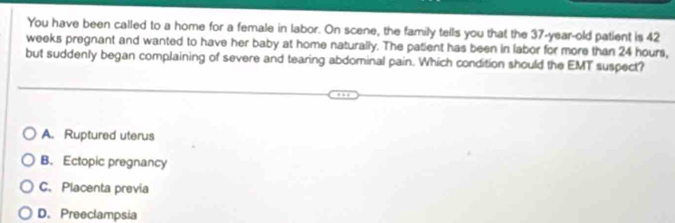 You have been called to a home for a female in labor. On scene, the family tells you that the 37-year-old patient is 42
weeks pregnant and wanted to have her baby at home naturally. The patient has been in labor for more than 24 hours,
but suddenly began complaining of severe and tearing abdominal pain. Which condition should the EMT suspect?
A. Ruptured uterus
B. Ectopic pregnancy
C.Placenta previa
D. Preeclampsia