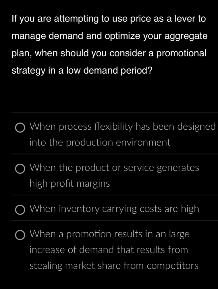 If you are attempting to use price as a lever to
manage demand and optimize your aggregate
plan, when should you consider a promotional
strategy in a low demand period?
When process flexibility has been designed
into the production environment
When the product or service generates
high profit margins
When inventory carrying costs are high
When a promotion results in an large
increase of demand that results from
stealing market share from competitors