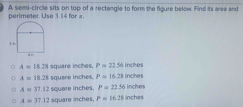 A semi-circle sits on top of a rectangle to form the figure below. Find its area and
perimeter. Use 3.14 for π.
Aapprox 18.28 square inches, Papprox 22.56 inches
Aapprox 18.28 square inches, Papprox 16.28 inches
Aapprox 37.12 square inches, Papprox 22.56 inches
Aapprox 37.12 square inches, Papprox 16.28 inches