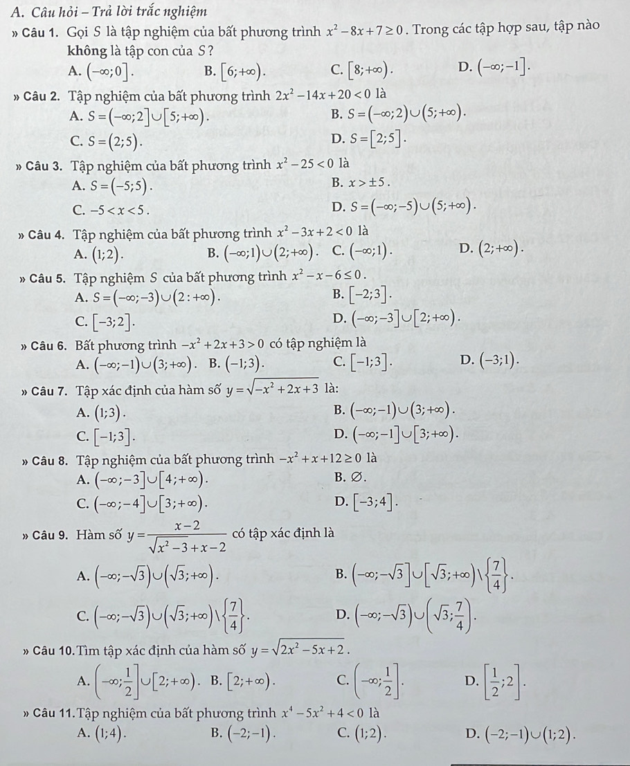 Câu hỏi - Trả lời trắc nghiệm
# Câu 1. Gọi S là tập nghiệm của bất phương trình x^2-8x+7≥ 0. Trong các tập hợp sau, tập nào
không là tập con của S ?
A. (-∈fty ;0]. B. [6;+∈fty ). C. [8;+∈fty ). D. (-∈fty ;-1].
# Câu 2. Tập nghiệm của bất phương trình 2x^2-14x+20<0la</tex>
B.
A. S=(-∈fty ;2]∪ [5;+∈fty ). S=(-∈fty ;2)∪ (5;+∈fty ).
D.
C. S=(2;5). S=[2;5].
» Câu 3. Tập nghiệm của bất phương trình x^2-25<0</tex> là
A. S=(-5;5).
B. x>± 5.
C. -5
D. S=(-∈fty ;-5)∪ (5;+∈fty ).
* Câu 4. Tập nghiệm của bất phương trình x^2-3x+2<0</tex> là
A. (1;2). B. (-∈fty ;1)∪ (2;+∈fty ) C. (-∈fty ;1). D. (2;+∈fty ).
» Câu 5. Tập nghiệm S của bất phương trình x^2-x-6≤ 0.
B.
A. S=(-∈fty ;-3)∪ (2:+∈fty ). [-2;3].
D.
C. [-3;2]. (-∈fty ;-3]∪ [2;+∈fty ).
» Câu 6. Bất phương trình -x^2+2x+3>0 có tập nghiệm là
A. (-∈fty ;-1)∪ (3;+∈fty ). B. (-1;3). C. [-1;3]. D. (-3;1).
# Câu 7. Tập xác định của hàm số y=sqrt(-x^2+2x+3) là:
A. (1;3). B. (-∈fty ;-1)∪ (3;+∈fty ).
D.
C. [-1;3]. (-∈fty ;-1]∪ [3;+∈fty ).
# Câu 8. Tập nghiệm của bất phương trình -x^2+x+12≥ 0 là
A. (-∈fty ;-3]∪ [4;+∈fty ). B. ∅.
D.
C. (-∈fty ;-4]∪ [3;+∈fty ). [-3;4].
» Câu 9. Hàm số y= (x-2)/sqrt(x^2-3)+x-2  có tập xác định là
A. (-∈fty ;-sqrt(3))∪ (sqrt(3);+∈fty ).
B. (-∈fty ;-sqrt(3)]∪ [sqrt(3);+∈fty )vee   7/4  .
C. (-∈fty ;-sqrt(3))∪ (sqrt(3);+∈fty )vee   7/4  . (-∈fty ;-sqrt(3))∪ (sqrt(3); 7/4 ).
D.
# Câu 10. Tìm tập xác định của hàm số y=sqrt(2x^2-5x+2).
A. (-∈fty ; 1/2 ]∪ [2;+∈fty ). B. [2;+∈fty ). C. (-∈fty ; 1/2 ]. D. [ 1/2 ;2].
Câu 11.Tập nghiệm của bất phương trình x^4-5x^2+4<0</tex> là
A. (1;4). B. (-2;-1). C. (1;2). D. (-2;-1)∪ (1;2).