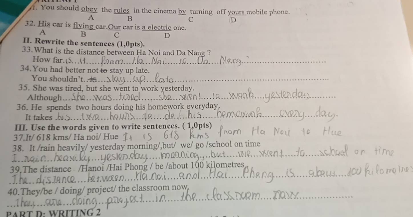 You should obey the rules in the cinema by turning off yours mobile phone. 
A 
B 
C 
D 
32. His car is flying car.Our car is a electric one. 
A 
B c 
D 
II. Rewrite the sentences (1,0pts). 
33.What is the distance between Ha Noi and Da Nang ? 
How far. 
_ 
34. You had better not to stay up late. 
You shouldn't.... 
_ 
35. She was tired, but she went to work yesterday. 
Although. 
_ 
36. He spends two hours doing his homework everyday 
It takes 
III. Use the words given to write sentences. ( 1,0pts) 
37.It/ 618 kms / Ha noi/ Hue 
38. It /rain heavily/ yesterday morning/,but/ we/ go /school on time 
39.The distance /Hanoi /Hai Phong / be /about 100 kilometres
_ 
40.They/be / doing/ project/ the classroom now 
PART D: WRITING 2