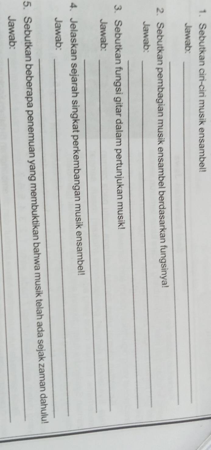 Sebutkan ciri-ciri musik ensambel! 
Jawab: 
_ 
_ 
2. Sebutkan pembagian musik ensambel berdasarkan fungsinya! 
_ 
Jawab: 
_ 
_ 
3. Sebutkan fungsi gitar dalam pertunjukan musik! 
_ 
Jawab: 
_ 
4. Jelaskan sejarah singkat perkembangan musik ensambel! 
_ 
Jawab: 
_ 
5. Sebutkan beberapa penemuan yang membuktikan bahwa musik telah ada sejak zaman dahulu! 
Jawab: 
_