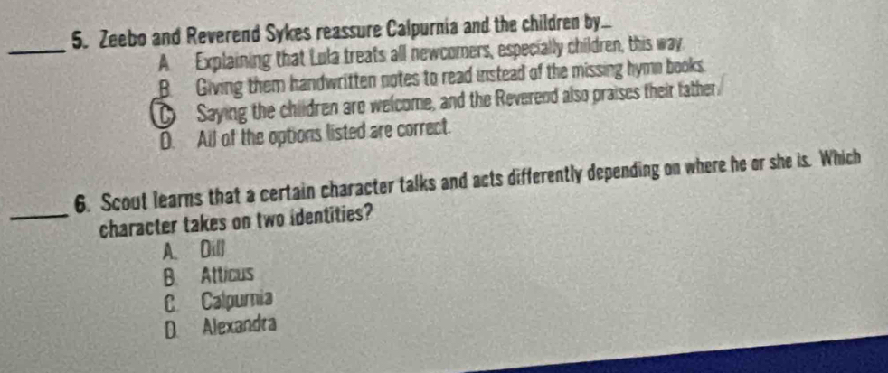 Zeebo and Reverend Sykes reassure Calpurnia and the children by...
_
A Explaining that Lula treats all newcomers, especially children, this way
B. Giving them handwritten notes to read instead of the missing hymn books.
D Saying the children are welcome, and the Reverend also praises their father.
D. Ail of the options listed are correct.
6. Scout learns that a certain character talks and acts differently depending on where he or she is. Which
_character takes on two identities?
A. Dill
B. Atticus
C Calpurnia
D. Alexandra