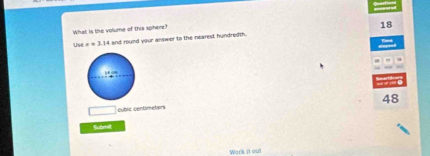 Questions 
answered 
What is the volume of this sphere? 
18 
Use π approx 3.14 and round your answer to the nearest hundredth. 
Time 
elapsed 
1 t5 
out of 100 0 SmartScore
48
cubic centimeters
Submit 
Work it out