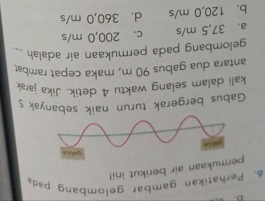 Perhatikan gambar gelombang pada
prmukaan air berikut ini!
Gabus bergerak turun naik sebanyak 5
kali dalam selang waktu 4 detik. Jika jarak
antara dua gabus 90 m, maka cepat rambat
gelombang pada permukaan air adalah ....
a. 37,5 m/s
c. 200,0 m/s
b. 120,0 m/s d. 360,0 m/s