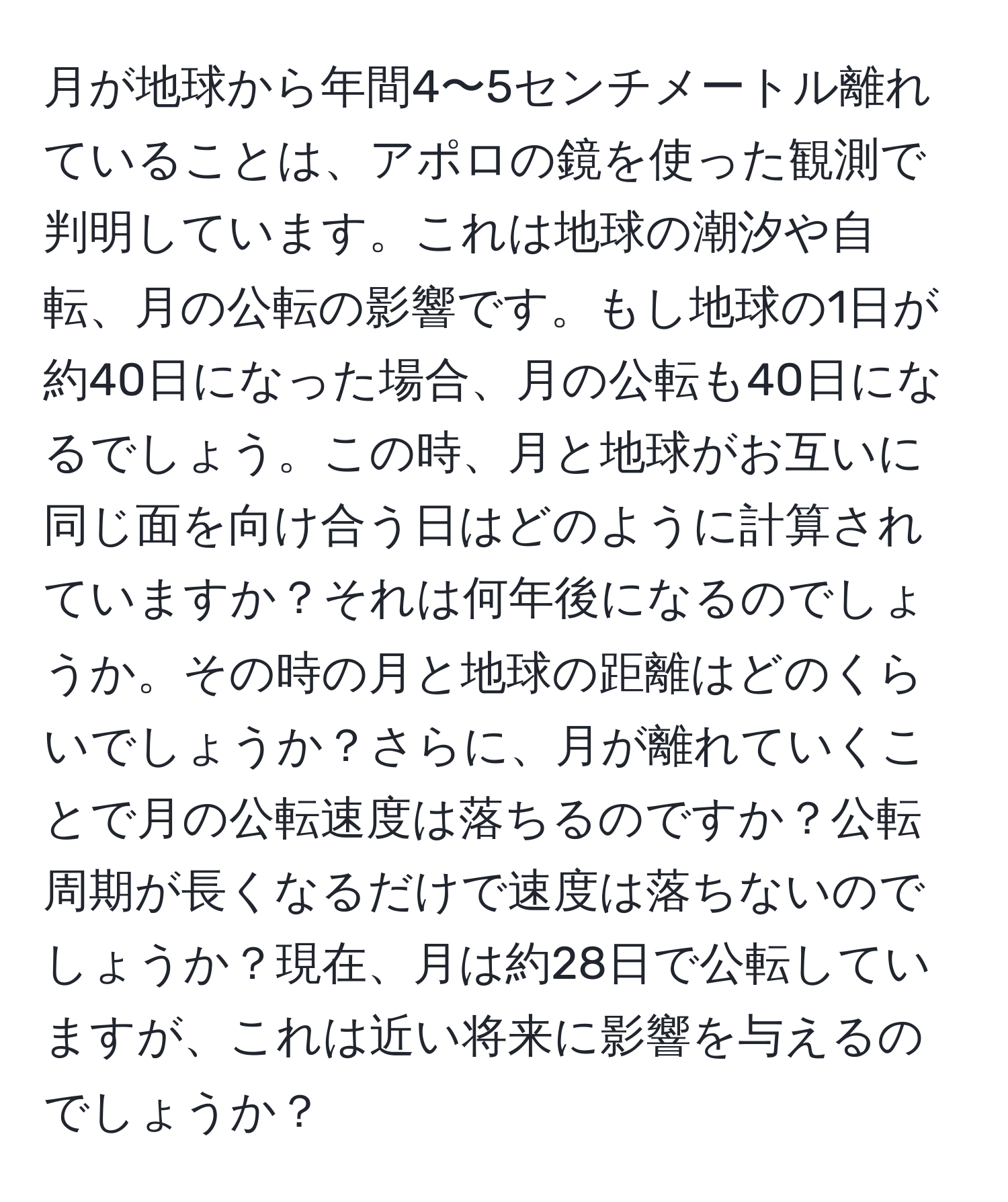 月が地球から年間4〜5センチメートル離れていることは、アポロの鏡を使った観測で判明しています。これは地球の潮汐や自転、月の公転の影響です。もし地球の1日が約40日になった場合、月の公転も40日になるでしょう。この時、月と地球がお互いに同じ面を向け合う日はどのように計算されていますか？それは何年後になるのでしょうか。その時の月と地球の距離はどのくらいでしょうか？さらに、月が離れていくことで月の公転速度は落ちるのですか？公転周期が長くなるだけで速度は落ちないのでしょうか？現在、月は約28日で公転していますが、これは近い将来に影響を与えるのでしょうか？