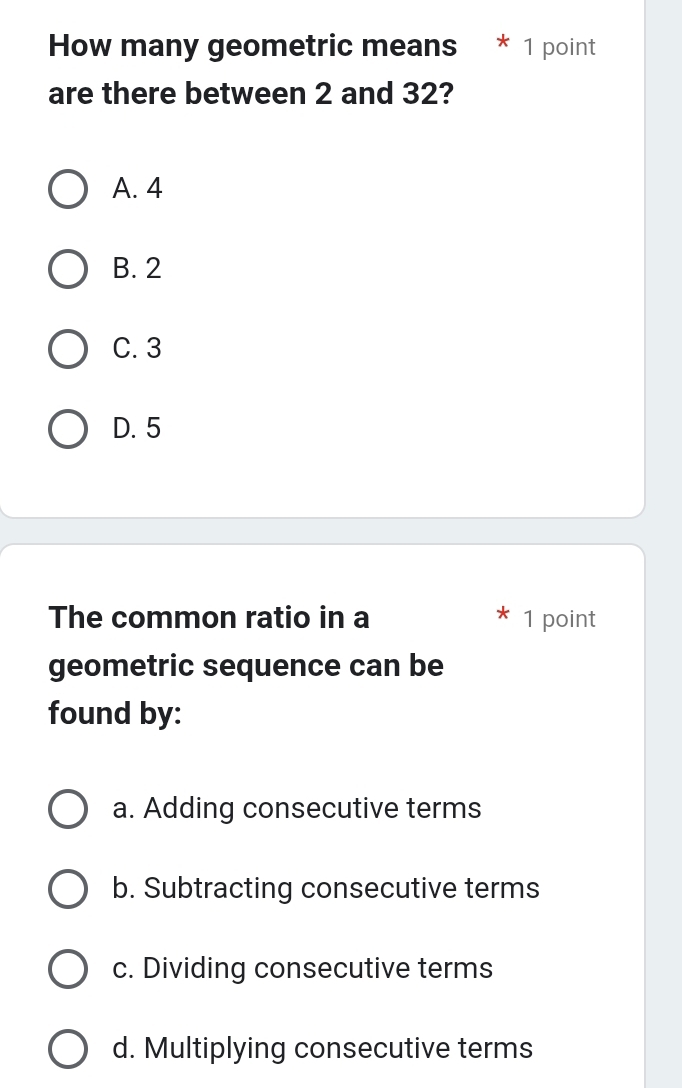 How many geometric means * 1 point
are there between 2 and 32?
A. 4
B. 2
C. 3
D. 5
The common ratio in a 1 point
geometric sequence can be
found by:
a. Adding consecutive terms
b. Subtracting consecutive terms
c. Dividing consecutive terms
d. Multiplying consecutive terms