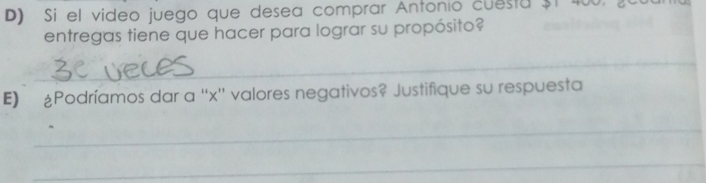 Si el video juego que desea comprar Antonio cuesta $t 400, 
entregas tiene que hacer para lograr su propósito? 
_ 
E) £Podríamos dar a '' x '' valores negativos? Justifique su respuesta 
_ 
_