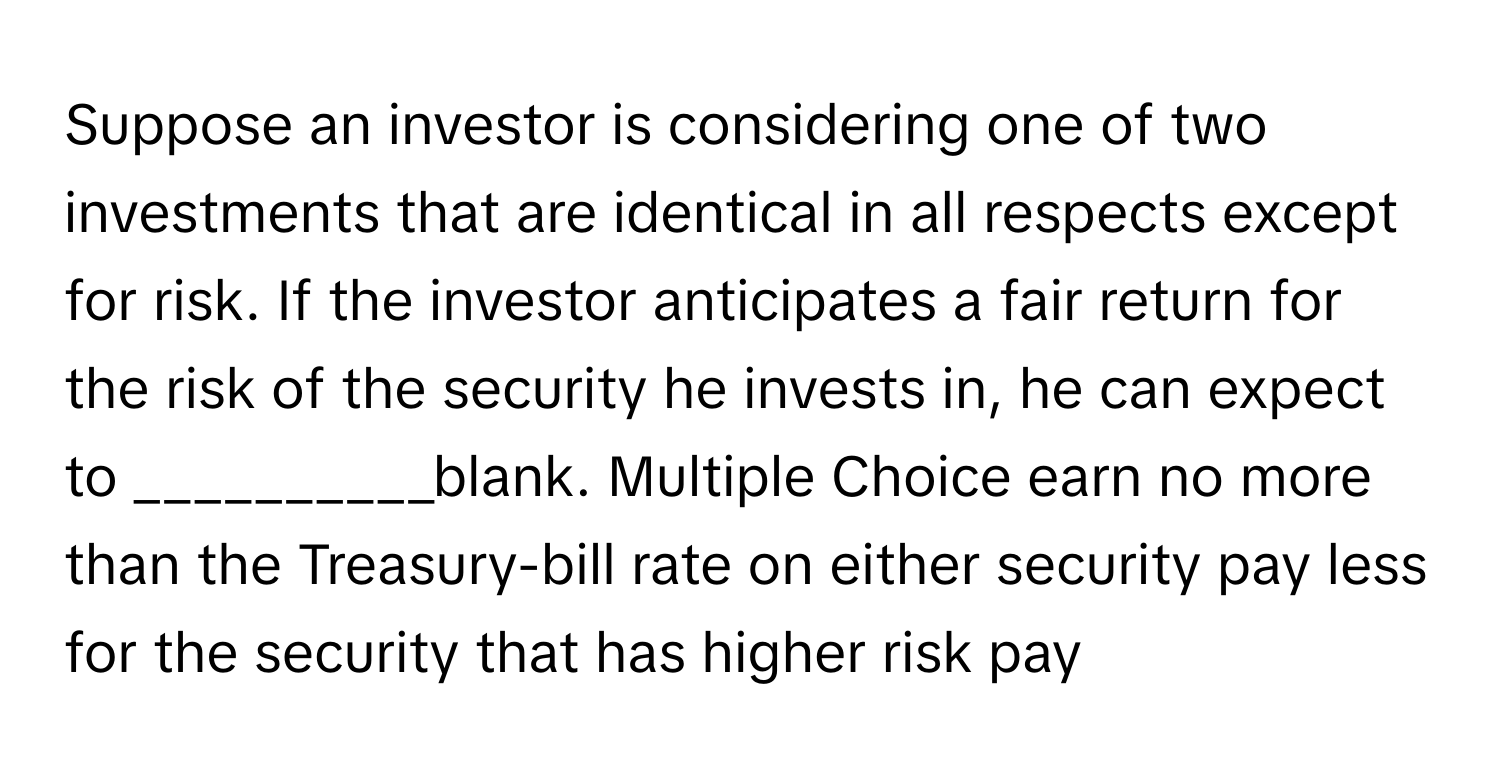 Suppose an investor is considering one of two investments that are identical in all respects except for risk. If the investor anticipates a fair return for the risk of the security he invests in, he can expect to __________blank. Multiple Choice earn no more than the Treasury-bill rate on either security pay less for the security that has higher risk pay