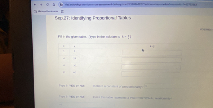 Managed bookmarks
Sep.27: Identifying Proportional Tables
POSSIBLE
Fill in the given table. (Type in the solution to k= y/x )
Type in YES or NO: Is there a constant of proportionality?
Type in YES or NO: Does this table represent a PROPORTIONAL relationship?