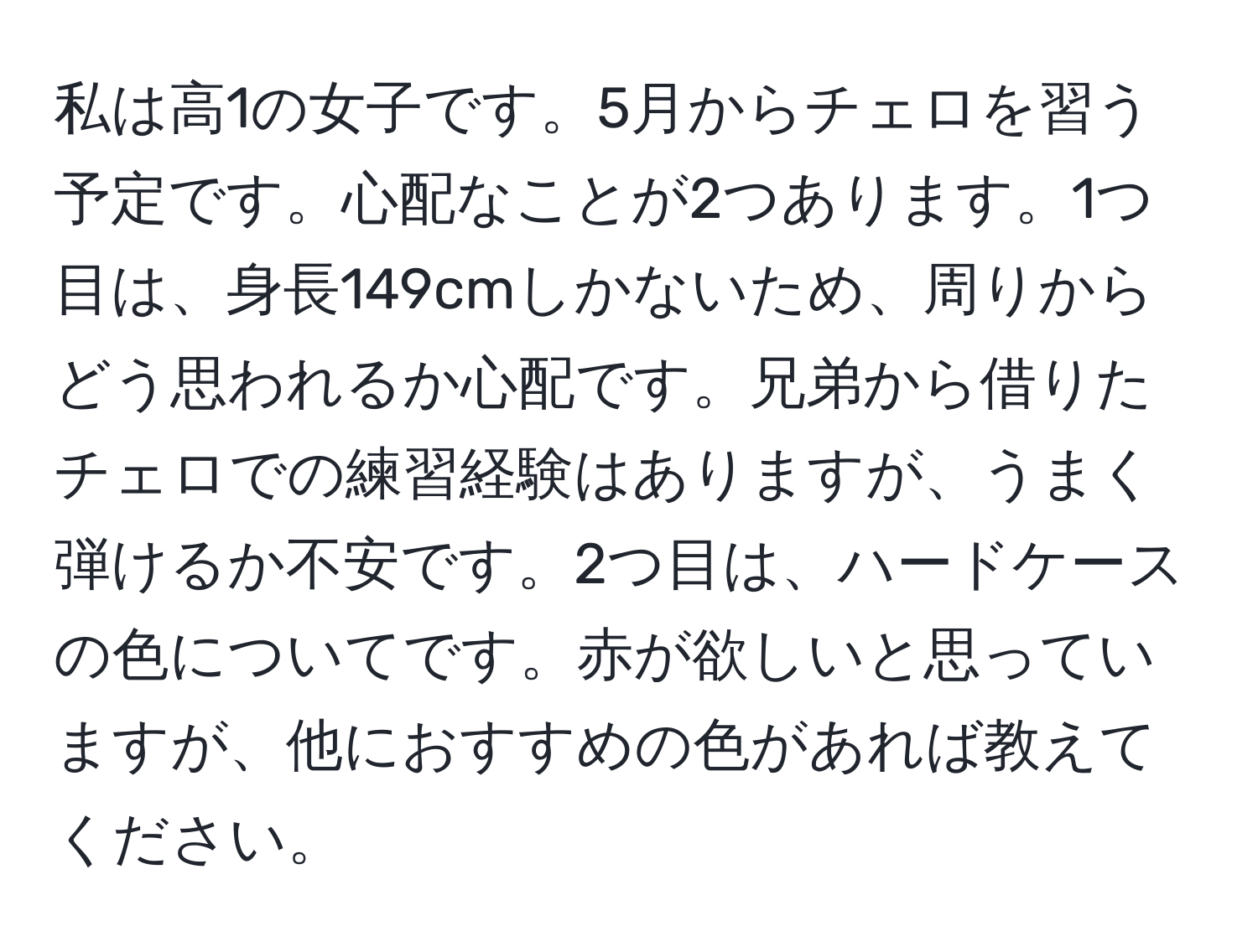 私は高1の女子です。5月からチェロを習う予定です。心配なことが2つあります。1つ目は、身長149cmしかないため、周りからどう思われるか心配です。兄弟から借りたチェロでの練習経験はありますが、うまく弾けるか不安です。2つ目は、ハードケースの色についてです。赤が欲しいと思っていますが、他におすすめの色があれば教えてください。