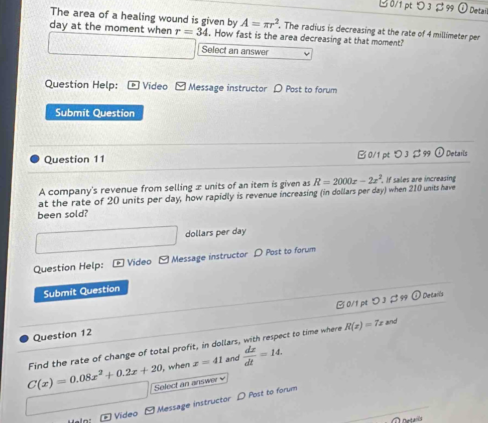 ビ 0/1 pt つ 3 % 99 Detail 
The area of a healing wound is given by A=π r^2. The radius is decreasing at the rate of 4 millimeter per
day at the moment when r=34. How fast is the area decreasing at that moment?
x_1+x_□  Select an answer 
Question Help: © Video Message instructor 〇 Post to forum 
Submit Question 
Question 11 0/1 pt つ 3 99 ①Details 
A company's revenue from selling x units of an item is given as R=2000x-2x^2. . If sales are increasing 
at the rate of 20 units per day, how rapidly is revenue increasing (in dollars per day) when 210 units have 
been sold?
dollars per day
Question Help: - Video Message instructor D Post to forum 
Submit Question 
C0/1 pt ○ 3 % 99 O Details 
Question 12 
Find the rate of change of total profit, in dollars, with respect to time where R(x)=7x and
C(x)=0.08x^2+0.2x+20 , when x=41 and  dx/dt =14. 
Select an answer 
Message instructor D Post to forum 
Video 
Details