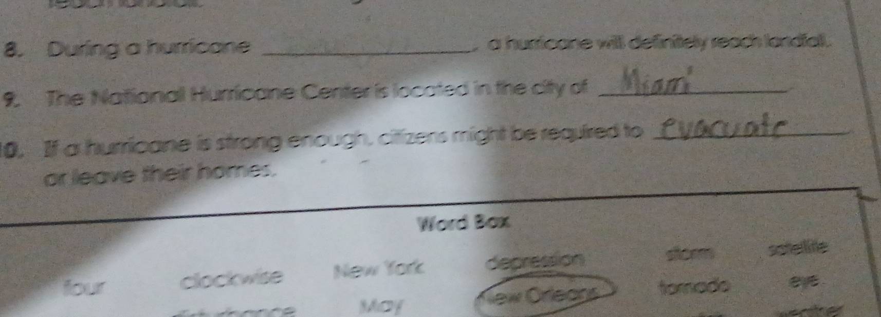 During a hurricane _ a husicane will definitely reac landiall.
9. The National Hurricane Center is located in the city of_
10, If a hurricane is strong enough, citizens might be required to_
or leave their homes.
Word Box
clockwise New York depression
stcem sotellife
four tomade
May New Orleans